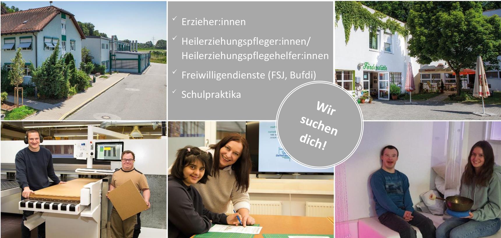 Collage mit fünf Fotos und einem grauen Kreis mit der Aufschrift „Wir suchen dich!“. Links oben: Ein Gebäude mit grüner Fassade und Satteldach. Rechts oben: Eingang einer Einrichtung mit dem Schild „Förderstätte“ und einem begrünten Vorplatz. Unten links: Zwei Männer in einer Werkstatt, einer mit Gehörschutz, der andere hält eine Kartonplatte. Unten Mitte: Eine Betreuerin und eine junge Frau mit Behinderung sitzen gemeinsam an einem Tisch und lachen. Unten rechts: Ein junger Mann mit Down-Syndrom und eine junge Frau sitzen auf Sitzkissen, sie hält eine Klangschale. In der Mitte steht: „✓ Erzieher:innen ✓ Heilerziehungspfleger:innen / Heilerziehungspflegehelfer:innen ✓ Freiwilligendienste (FSJ, Bufdi) ✓ Schulpraktika“.